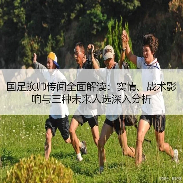 国足换帅传闻全面解读:实情、战术影响与三种未来人选深入分析