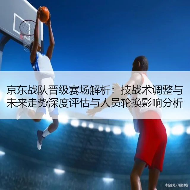 京东战队晋级赛场解析：技战术调整与未来走势深度评估与人员轮换影响分析