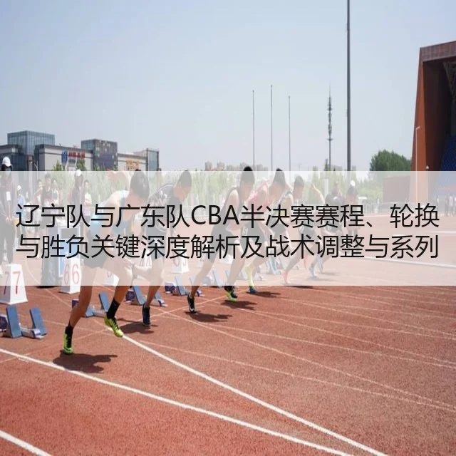 辽宁队与广东队CBA半决赛赛程、轮换与胜负关键深度解析及战术调整与系列赛展望