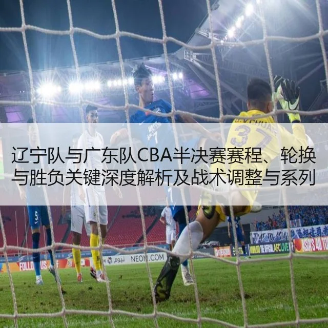 辽宁队与广东队CBA半决赛赛程、轮换与胜负关键深度解析及战术调整与系列赛展望